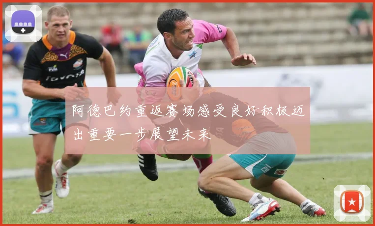 阿德巴约重返赛场感受良好积极迈出重要一步展望未来
