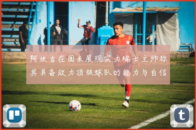 阿坎吉在国米展现实力瑞士主帅称其具备效力顶级球队的能力与自信