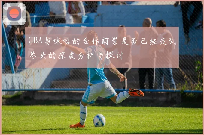 CBA与咪咕的合作前景是否已经走到尽头的深度分析与探讨