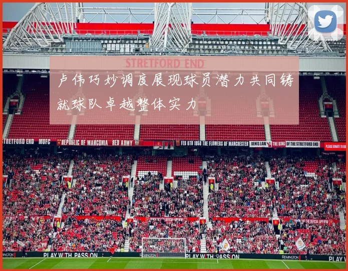 卢伟巧妙调度展现球员潜力共同铸就球队卓越整体实力