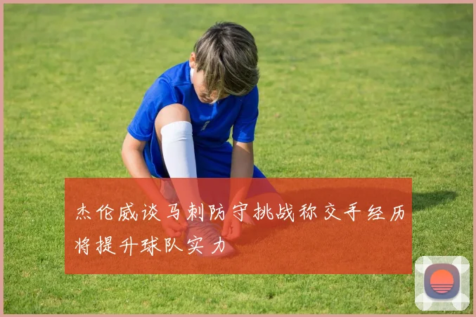 杰伦威谈马刺防守挑战称交手经历将提升球队实力