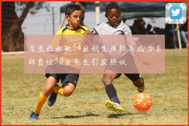 马克西狂砍54分创生涯新高成为东部首位50分先生引发热议