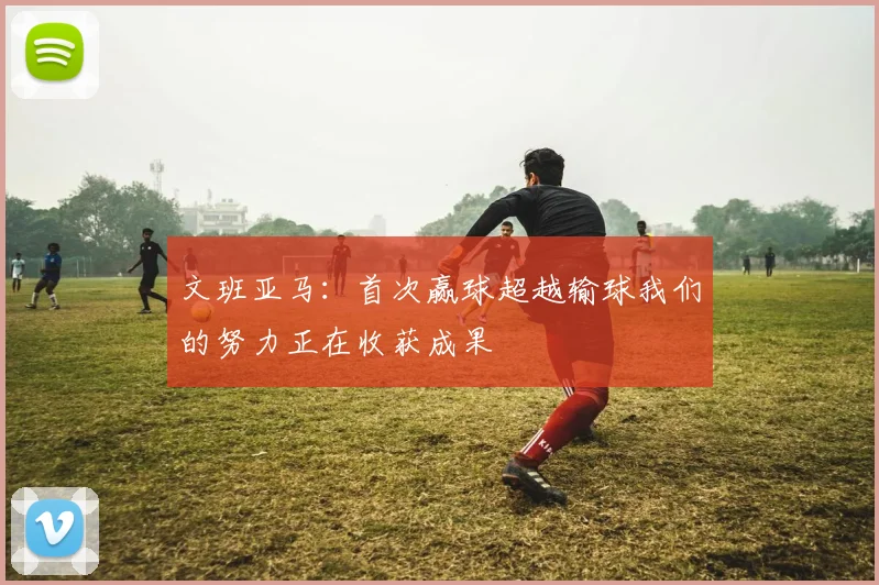 文班亚马：首次赢球超越输球我们的努力正在收获成果
