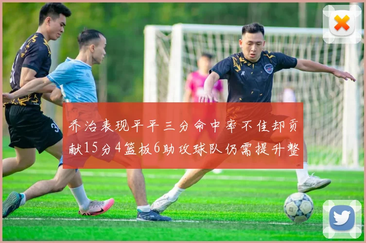 乔治表现平平三分命中率不佳却贡献15分4篮板6助攻球队仍需提升整体状态