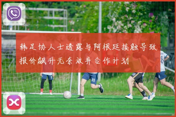 韩足协人士透露与阿根廷接触导致报价飙升无奈放弃合作计划