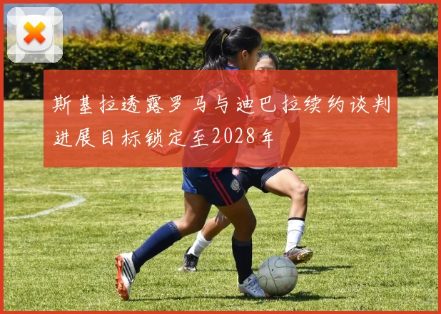 斯基拉透露罗马与迪巴拉续约谈判进展目标锁定至2028年