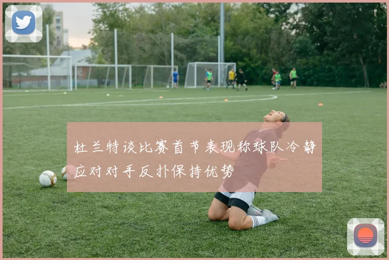 杜兰特谈比赛首节表现称球队冷静应对对手反扑保持优势
