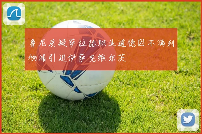 鲁尼质疑萨拉赫职业道德因不满利物浦引进伊萨克维尔茨