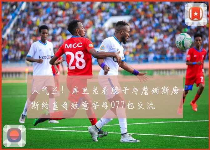 人气王！库里光着膀子与詹姆斯唐斯约基奇致意字母077也交流