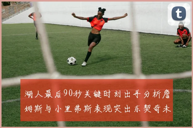 湖人最后90秒关键时刻出手分析詹姆斯与小里弗斯表现突出东契奇未能发力