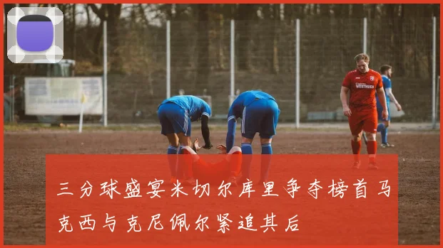 三分球盛宴米切尔库里争夺榜首马克西与克尼佩尔紧追其后
