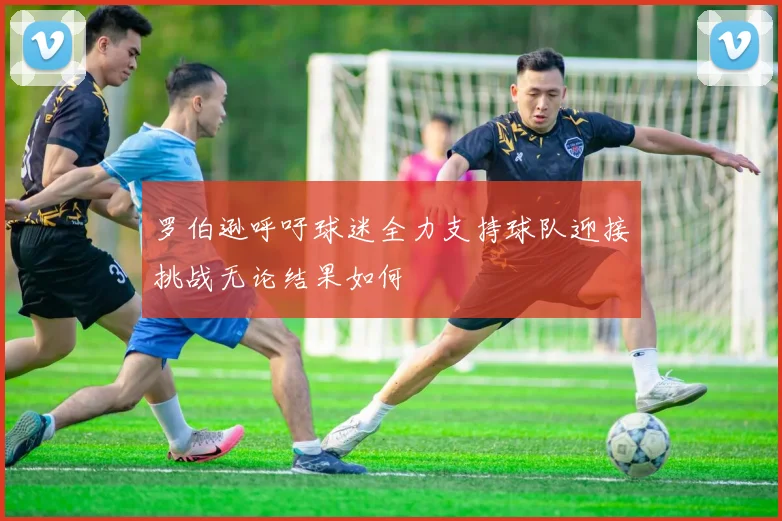 罗伯逊呼吁球迷全力支持球队迎接挑战无论结果如何