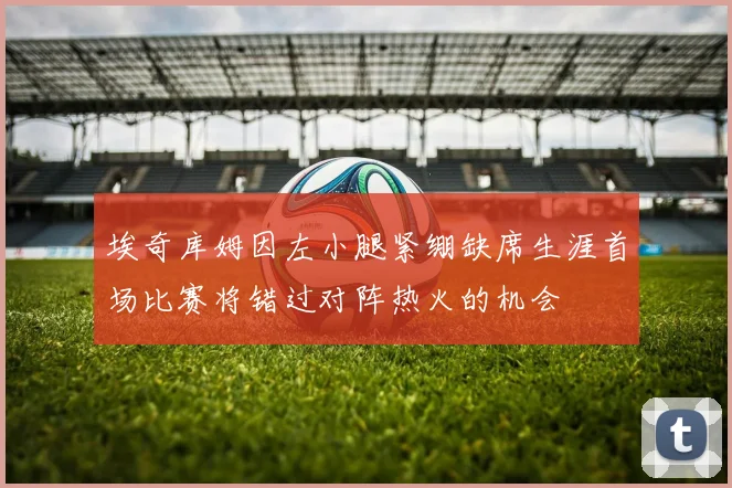 埃奇库姆因左小腿紧绷缺席生涯首场比赛将错过对阵热火的机会