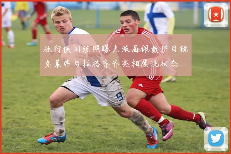 独行侠训练照曝光浓眉佩戴护目镜克莱弗与拉格齐齐亮相展现状态