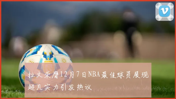 拉文荣膺12月7日NBA最佳球员展现超凡实力引发热议