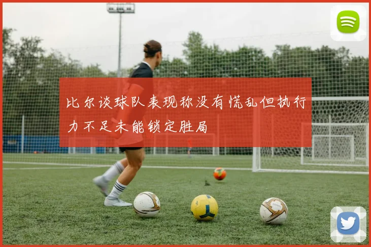比尔谈球队表现称没有慌乱但执行力不足未能锁定胜局