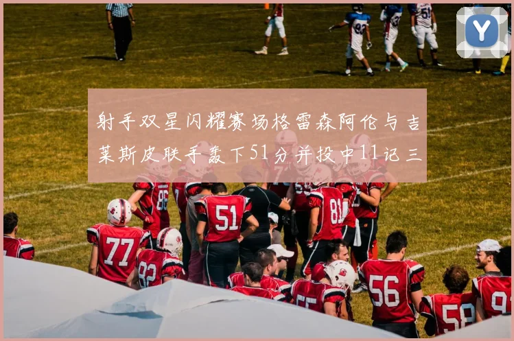 射手双星闪耀赛场格雷森阿伦与吉莱斯皮联手轰下51分并投中11记三分球
