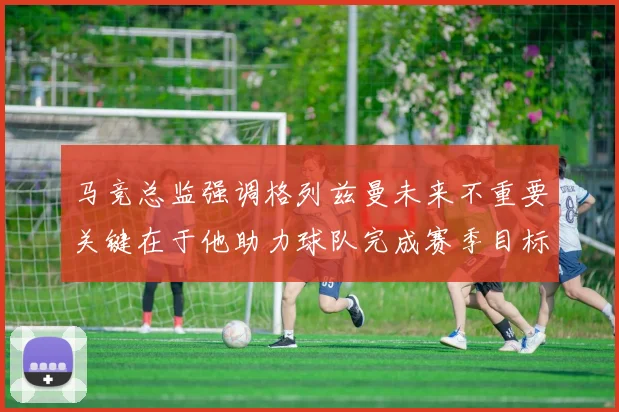 马竞总监强调格列兹曼未来不重要关键在于他助力球队完成赛季目标