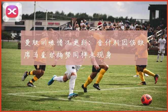 曼联训练情况更新：舍什科因伤缺席马奎尔梅努同样未现身