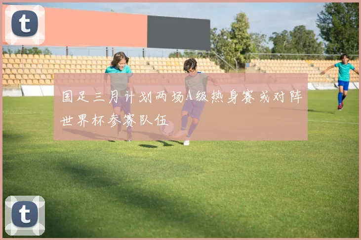 国足三月计划两场A级热身赛或对阵世界杯参赛队伍