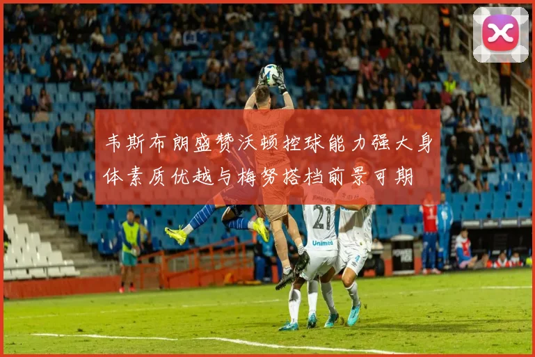 韦斯布朗盛赞沃顿控球能力强大身体素质优越与梅努搭档前景可期