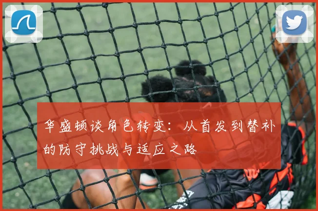 华盛顿谈角色转变：从首发到替补的防守挑战与适应之路