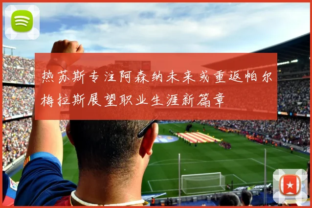 热苏斯专注阿森纳未来或重返帕尔梅拉斯展望职业生涯新篇章
