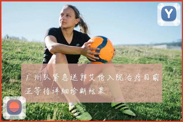 广州队紧急送郭艾伦入院治疗目前正等待详细诊断结果