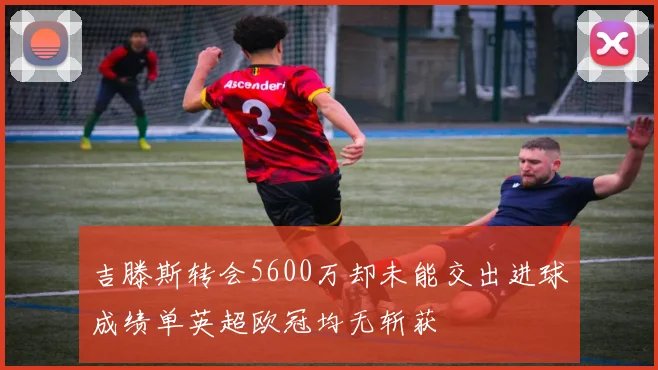 吉滕斯转会5600万却未能交出进球成绩单英超欧冠均无斩获