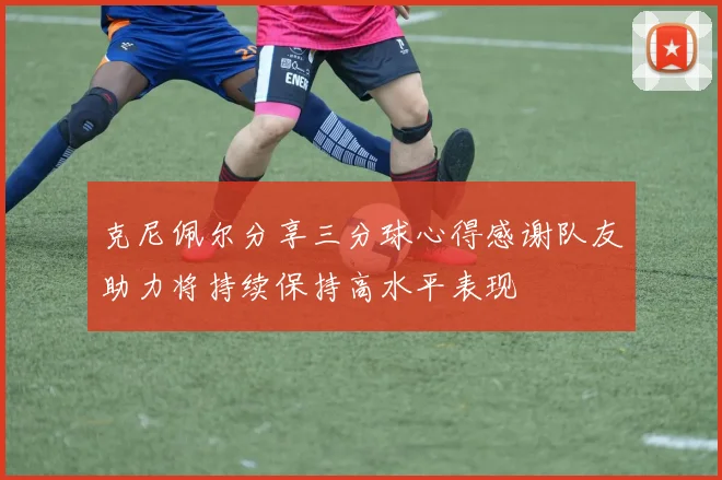 克尼佩尔分享三分球心得感谢队友助力将持续保持高水平表现