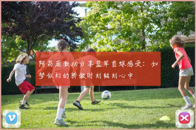 阿昌庞激动分享蓝军首球感受：如梦似幻的骄傲时刻铭刻心中