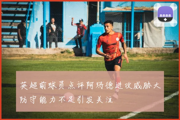英超前球员点评阿玛德进攻威胁大防守能力不足引发关注