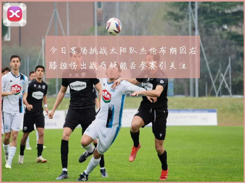 今日客场挑战太阳队杰伦布朗因右膝挫伤出战存疑能否参赛引关注