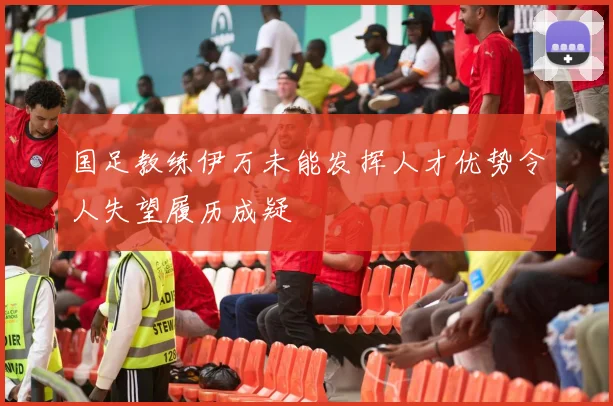 国足教练伊万未能发挥人才优势令人失望履历成疑