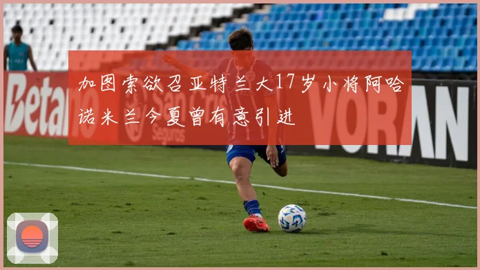 加图索欲召亚特兰大17岁小将阿哈诺米兰今夏曾有意引进