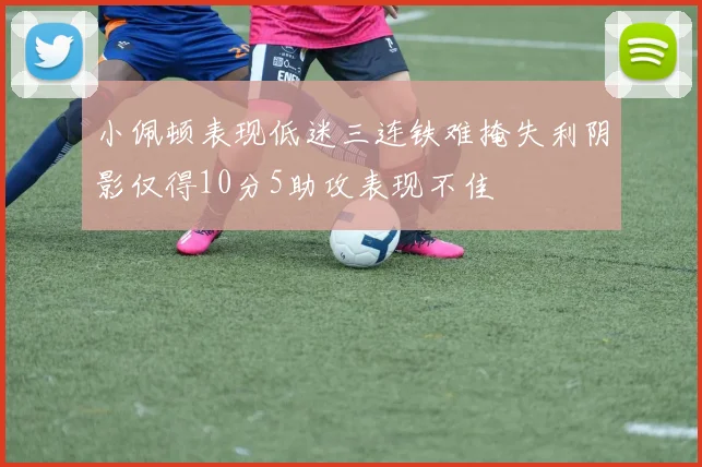 小佩顿表现低迷三连铁难掩失利阴影仅得10分5助攻表现不佳