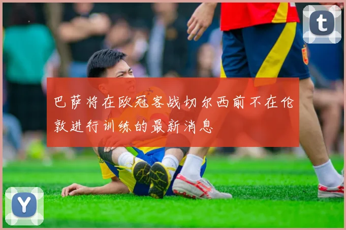 巴萨将在欧冠客战切尔西前不在伦敦进行训练的最新消息