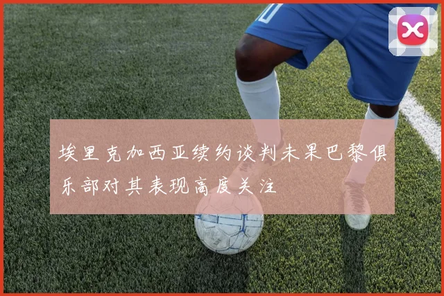 埃里克加西亚续约谈判未果巴黎俱乐部对其表现高度关注